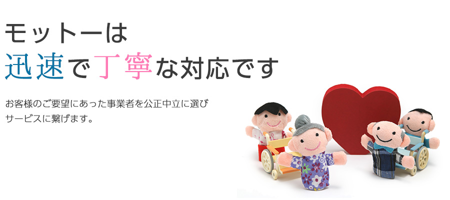 モットーは迅速で丁寧な対応です	お客様のご要望にあった事業者を公正中立に選びサービスに繋げます。